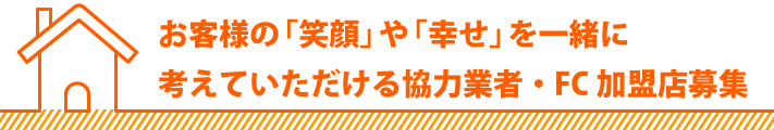お客様の「笑顔」や「幸せ」を一緒に考えていただける協力業者・FC加盟店募集